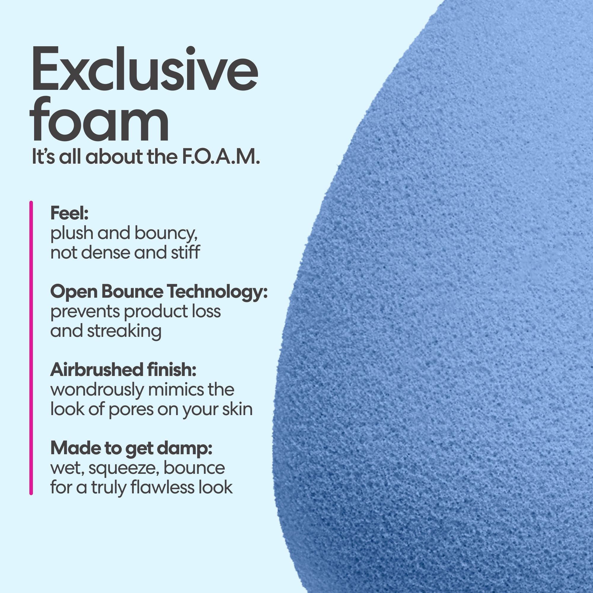 Exclusive foam. It's all about the F.O.A.M. Feel: plush and bouncy, not dense and stiff. Open Bounce Technology: prevents product loss and streaking. Airbrushed finish: wondrously mimics the look of pores on your skin. Made to get damp: wet, squeeze, bounce, for a truly flawless look.