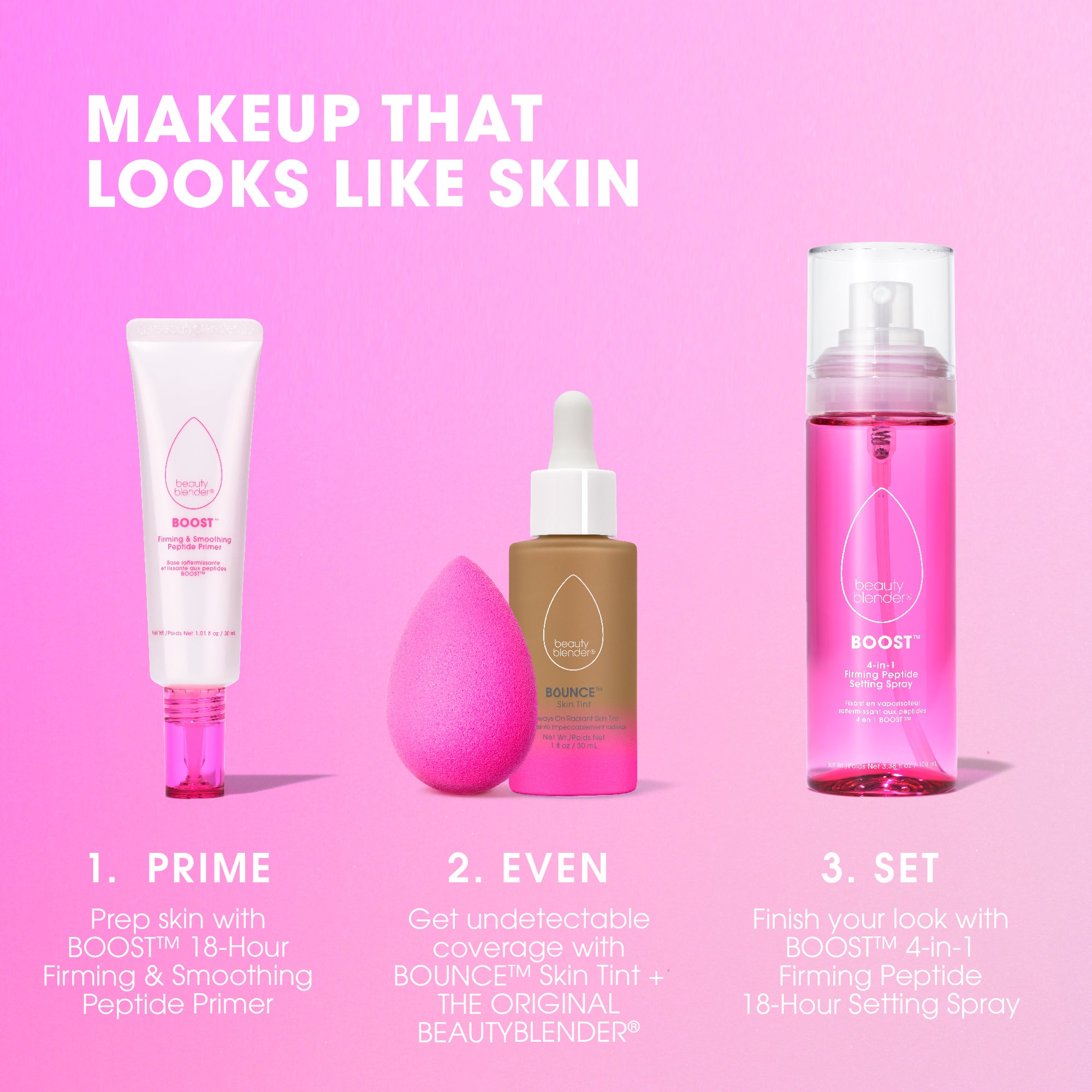 MAKEUP THAT LOOKS LIKE SKIN. 1) PRIME. Prep skin with BOOST™ 18-HOUR Firming & Smoothing Peptide Primer. 2) EVEN. Get undetectable coverage with BOUNCE™ Skin Tint + THE ORIGINAL BEAUTYBLENDER®. 3) SET. Finish your look with BOOST™ 4-in-1 firming Peptide 18-Hour Setting Spray.