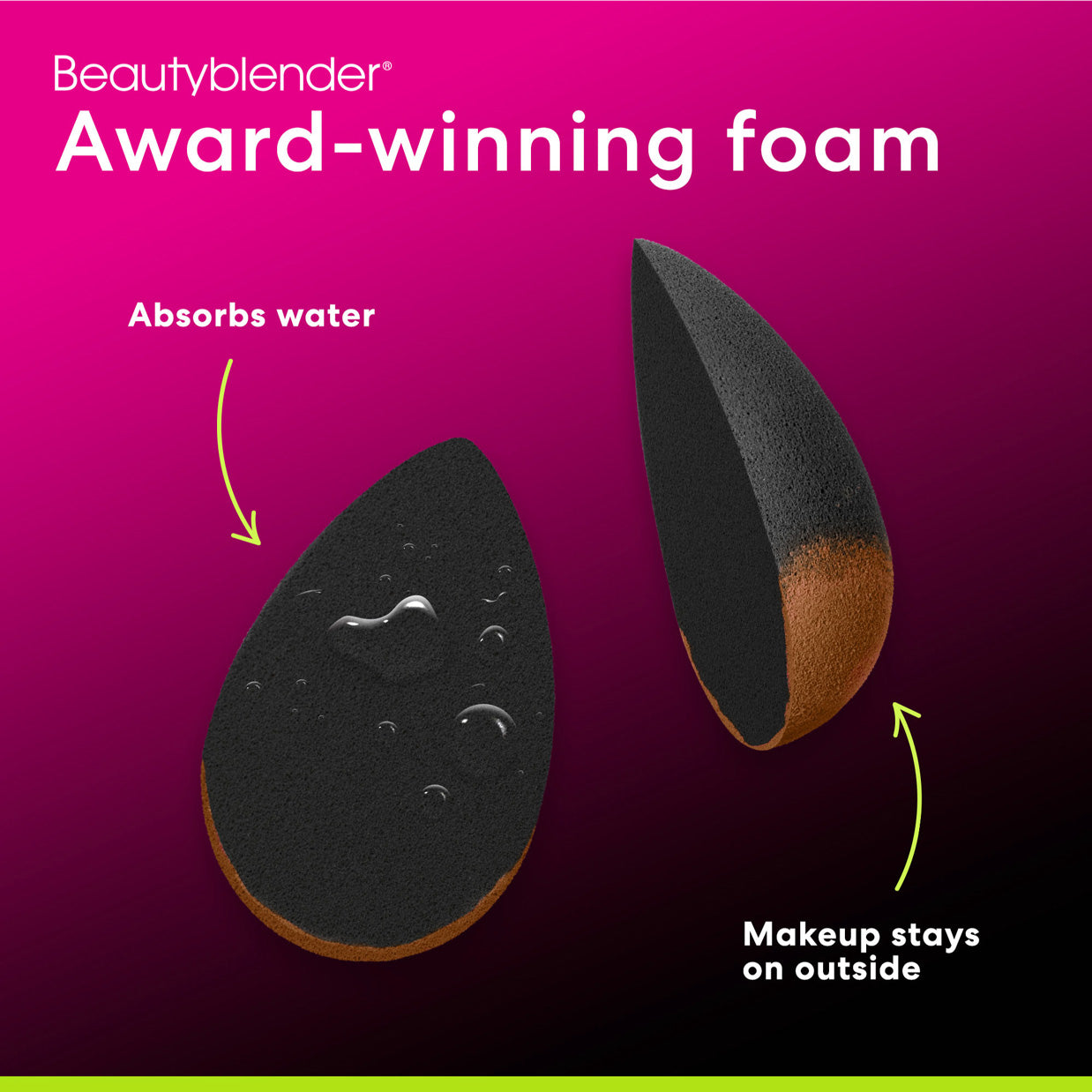 Beautyblender®. Award-winning foam. Absorbs water. Makeup stays on outside.